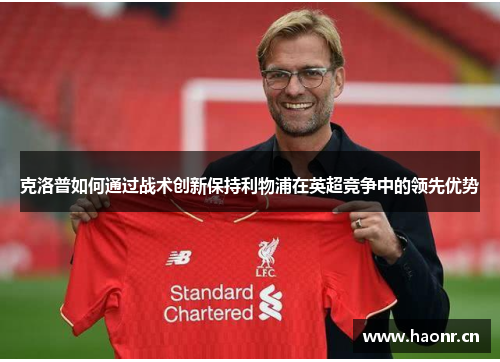 克洛普如何通过战术创新保持利物浦在英超竞争中的领先优势