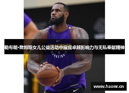 勒布朗·詹姆斯女儿公益活动中展现卓越影响力与无私奉献精神
