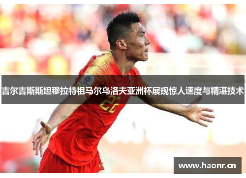 吉尔吉斯斯坦穆拉特祖马尔乌洛夫亚洲杯展现惊人速度与精湛技术