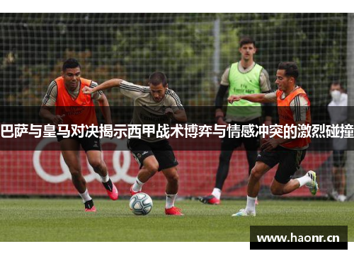 巴萨与皇马对决揭示西甲战术博弈与情感冲突的激烈碰撞