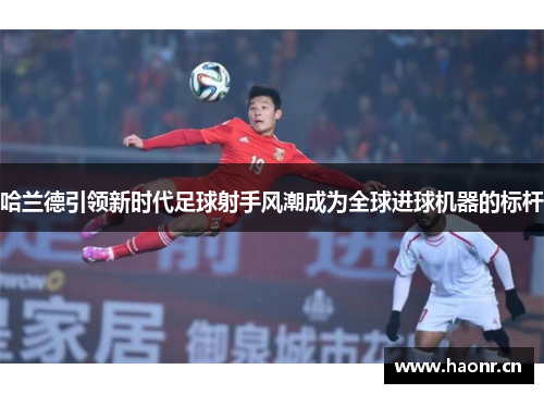 哈兰德引领新时代足球射手风潮成为全球进球机器的标杆