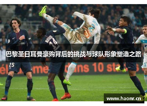 巴黎圣日耳曼豪购背后的挑战与球队形象塑造之路