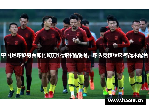 中国足球热身赛如何助力亚洲杯备战提升球队竞技状态与战术配合