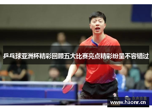 乒乓球亚洲杯精彩回顾五大比赛亮点精彩纷呈不容错过