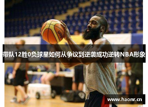 带队12胜0负球星如何从争议到逆袭成功逆转NBA形象