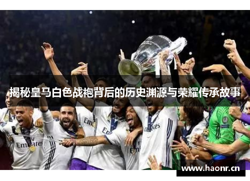 揭秘皇马白色战袍背后的历史渊源与荣耀传承故事