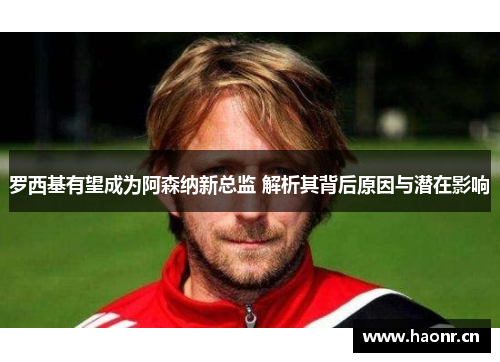 罗西基有望成为阿森纳新总监 解析其背后原因与潜在影响