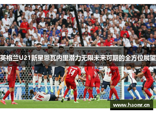 英格兰U21新星恩瓦内里潜力无限未来可期的全方位展望