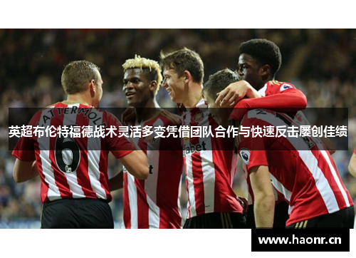 英超布伦特福德战术灵活多变凭借团队合作与快速反击屡创佳绩