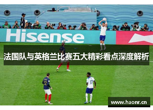 法国队与英格兰比赛五大精彩看点深度解析