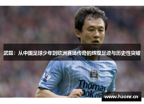 武磊：从中国足球少年到欧洲赛场传奇的辉煌足迹与历史性突破
