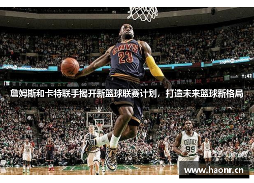 詹姆斯和卡特联手揭开新篮球联赛计划，打造未来篮球新格局