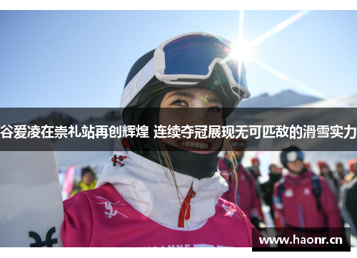谷爱凌在崇礼站再创辉煌 连续夺冠展现无可匹敌的滑雪实力