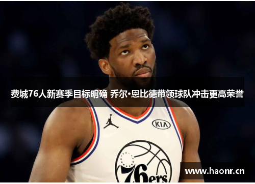 费城76人新赛季目标明确 乔尔·恩比德带领球队冲击更高荣誉